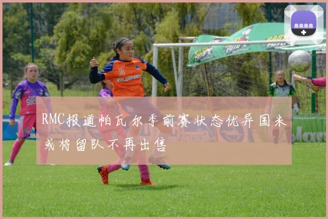 RMC报道帕瓦尔季前赛状态优异国米或将留队不再出售