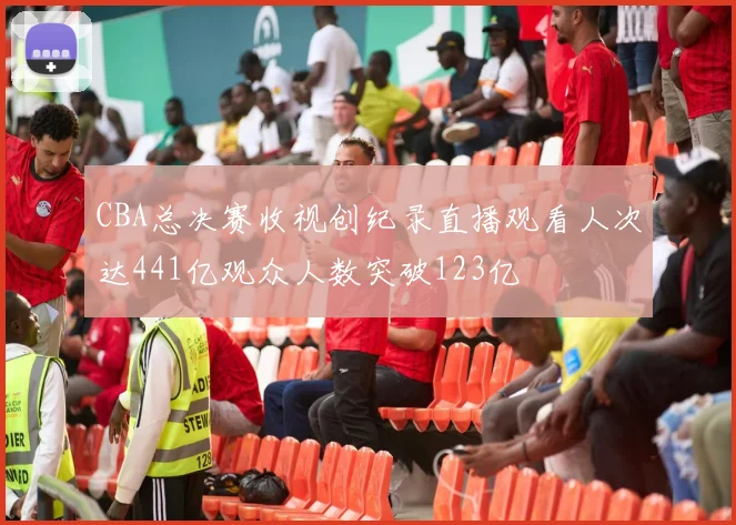 CBA总决赛收视创纪录直播观看人次达441亿观众人数突破123亿