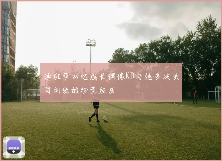 迪班萨回忆成长偶像KD与他多次共同训练的珍贵经历