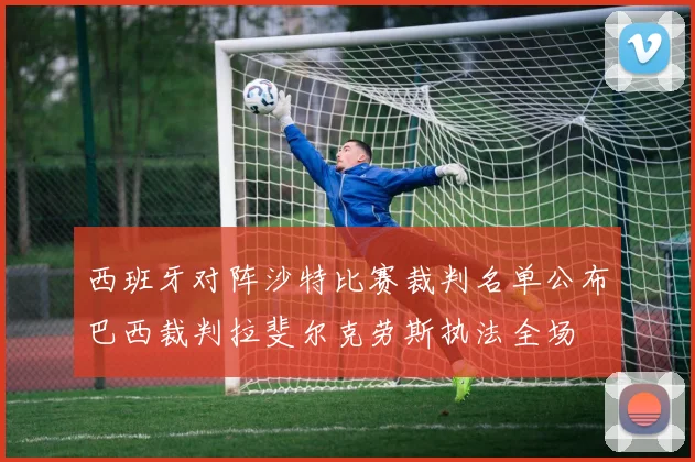西班牙对阵沙特比赛裁判名单公布巴西裁判拉斐尔克劳斯执法全场