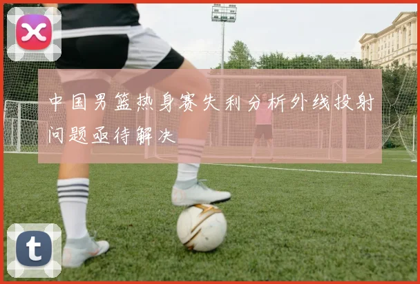 中国男篮热身赛失利分析外线投射问题亟待解决