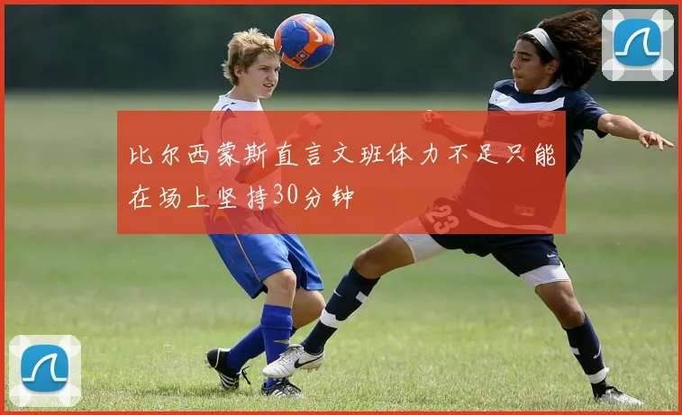 比尔西蒙斯直言文班体力不足只能在场上坚持30分钟