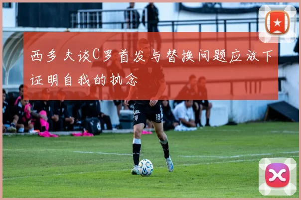 西多夫谈C罗首发与替换问题应放下证明自我的执念