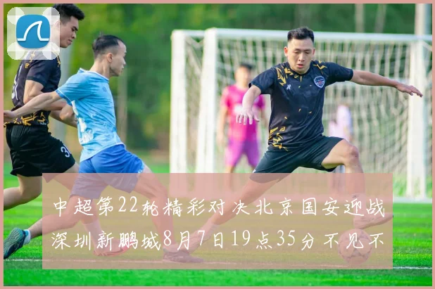 中超第22轮精彩对决北京国安迎战深圳新鹏城8月7日19点35分不见不散