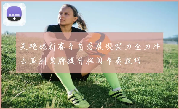 吴艳妮新赛季首秀展现实力全力冲击亚洲奖牌提升栏间节奏技巧