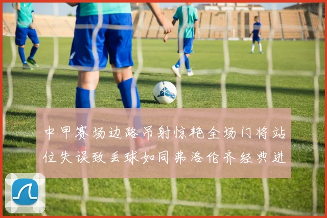 中甲赛场边路吊射惊艳全场门将站位失误致丢球如同弗洛伦齐经典进球