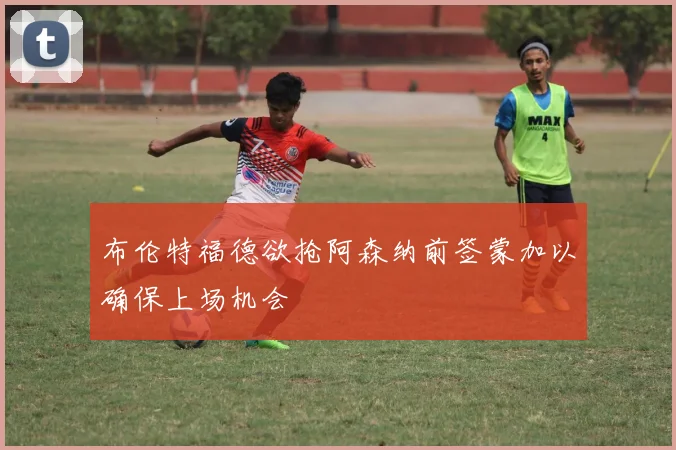 布伦特福德欲抢阿森纳前签蒙加以确保上场机会