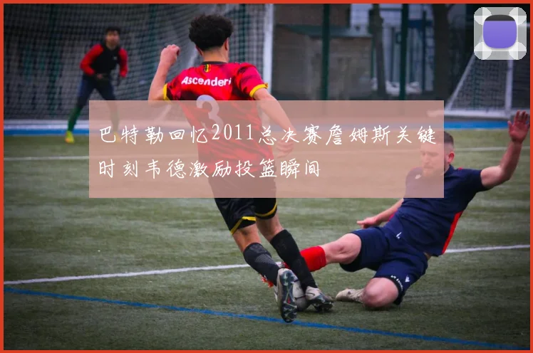 巴特勒回忆2011总决赛詹姆斯关键时刻韦德激励投篮瞬间
