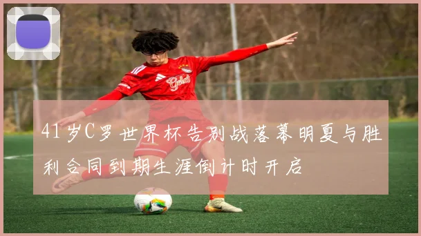 41岁C罗世界杯告别战落幕明夏与胜利合同到期生涯倒计时开启