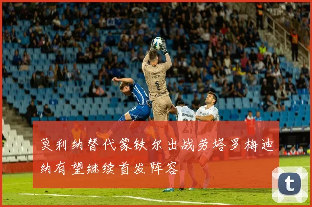 莫利纳替代蒙铁尔出战劳塔罗梅迪纳有望继续首发阵容