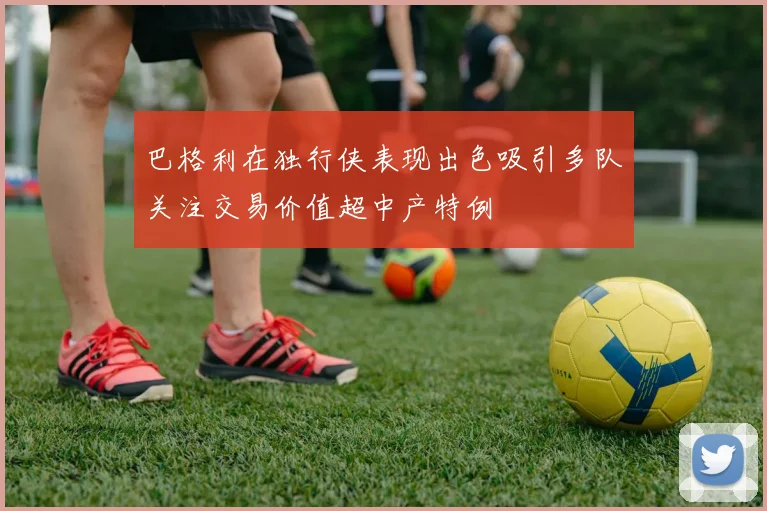 巴格利在独行侠表现出色吸引多队关注交易价值超中产特例