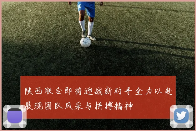 陕西联合即将迎战新对手全力以赴展现团队风采与拼搏精神