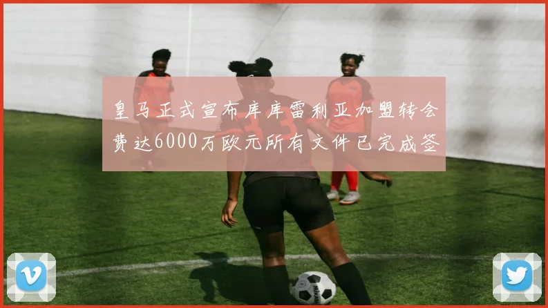 皇马正式宣布库库雷利亚加盟转会费达6000万欧元所有文件已完成签署