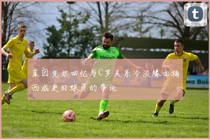 莱因克尔回忆与C罗关系冷淡缘由梅西成更好球员的争论