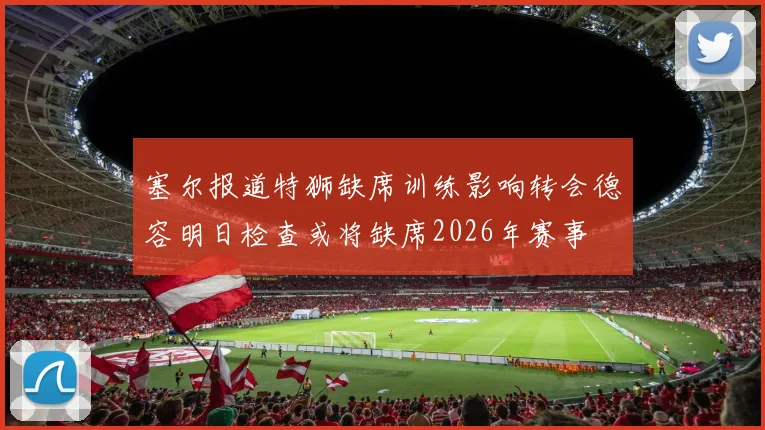 塞尔报道特狮缺席训练影响转会德容明日检查或将缺席2026年赛事